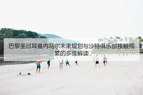 巴黎圣日耳曼内马尔未来规划与沙特俱乐部接触频繁的多维解读