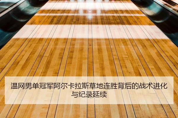 温网男单冠军阿尔卡拉斯草地连胜背后的战术进化与纪录延续