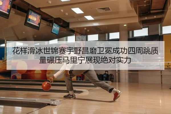 花样滑冰世锦赛宇野昌磨卫冕成功四周跳质量碾压马里宁展现绝对实力